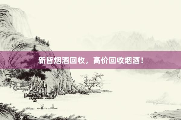 新皆烟酒回收，高价回收烟酒！