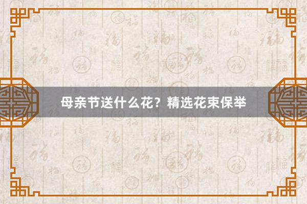 母亲节送什么花?精选花束保举