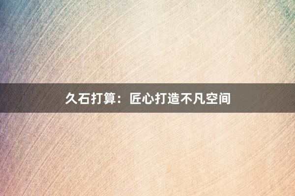 久石打算:匠心打造不凡空间